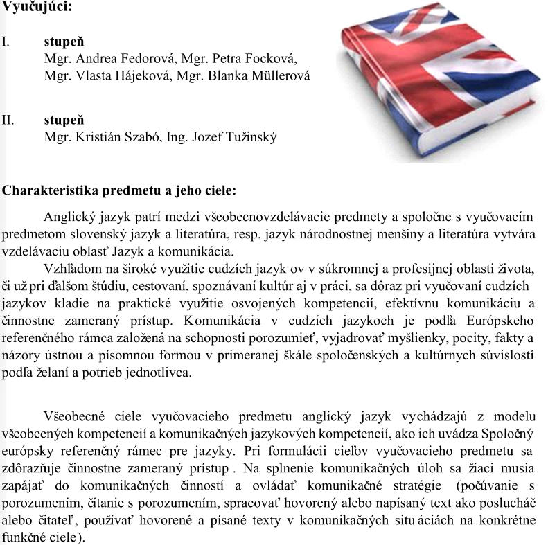 Vyuč ujúci: I. s tupeň Mgr. Andrea Fedorová , Mgr. Petra Focková,  Mgr. Vlasta Hájeková ,  Mgr. Blanka Müllerová II. stupeň Mgr. Kristián Szabó ,  Ing. Jozef Tužinský Charakteristika predmetu a jeho ciele: A nglický jazyk patrí medzi všeobecnovzdelávacie predmety a spoloč ne s vyuč ovacím  predmetom slovenský jazyk a literatúra, resp. jazyk národnostnej menšiny a literatúra vytvára  vzdelávaciu oblasť Jazyk a komunikácia.  Vzhľadom na široké využitie cudzích jazyk ov v súkromnej a profesijnej oblasti života,  č i už pri ďalšom štúdiu, cestovaní, spoznávaní kultúr aj v práci, sa dôraz pri vyuč ovaní cudzích  jazykov kladie na praktické využitie osvojených kompetencií, efektívnu komunikáciu a  č innostne zameraný prístup. K omunikácia v cudzích jazykoch je podľa Európskeho  referenč ného  rámca založená na schopnosti porozumieť, vyjadrovať myšlienky, pocity, fakty a  názory ústnou a písomnou formou v primeranej škále spoloč enských a kultúrnych súvislostí  podľa želaní a potrieb jednotlivca.  Všeobecné ciele vyuč ovacieho predmetu anglický jazyk vy chádzajú z modelu  všeobecných kompetencií a komunikač ných jazykových kompetencií, ako ich uvádza Spoloč ný  európs ky referenč ný rámec pre jazyky.  Pri formulácii cieľov vyuč ovacieho predmetu sa  zdôrazňuje č innostne zameraný prístup . N a splnenie komunikač ných  úloh sa žiaci musia  zapájať do komunikač ných č inností a ovládať komunikač né stratégie (poč úvanie s  porozumením, č ítanie s porozumením , spracovať hovorený alebo napísaný text ako poslucháč  alebo č itateľ ,  používať hovorené a písané texty v komunikač ných situ áciách na konkrétne  funkč né ciele ).