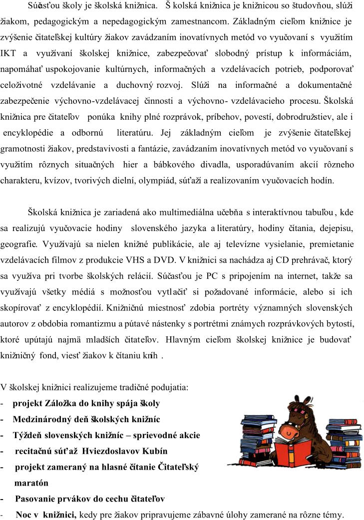 Súčasťou školy je školská knižnica. Školská knižnica je knižnicou so študovň ou, slúži  žiakom, pedagogickým a nepedagogickým zamestnancom. Základným cieľom knižnice je  zvýšenie č itateľskej kultúry žiakov zavádzaním inovatívnych metód vo vyuč ovaní s využitím  IKT a využívaní školskej knižnice, zabezpeč ovať slobodný prístup k informáciám,  napomáhať uspokojovanie kultúrnych, informač ných a vzdelávacích potrieb, podporovať  celoživotné vzdelávanie a duchovný rozvoj. Slúži na informač né a dokumentač né  z abezpeč enie výchovno - vzdelávacej č innosti a výchovno - vzdelávacieho procesu. Školská  knižnica pre č itateľov ponúka knihy plné rozprávok, príbehov, povestí, dobrodružstiev, ale i encyklopédie a odbornú literatúru. Jej základným cieľom je zvýšenie č itateľskej  gramotnosti žiakov, predstavivosti a fantázie, zavádzaním inovatívnych metód vo vyuč ovaní s  využitím rôznych situač ných hier a bábkového divadla, usporadúvaním akcií rôzneho  charakteru, kvízov, tvorivých dielní, olympiád, súťaží a realizovaní m vyuč ovacích hodín. Školská knižnica je zariadená ako multimediálna uč ebň a s interaktívnou tabuľou , kde  sa realizujú vyuč ovacie hodiny slovenského jazyka a literatúry, hodiny č ítania, dejepisu,  geografie . Využívajú sa nielen knižné publikácie, ale aj televízne vysielanie, premietanie  vzdelávacích filmov z produkcie VHS a DVD. V knižnici sa nachádza aj CD prehrávač , ktorý  sa využíva pri tvorbe školských relácií. Súč asťou je PC s pripojením na internet, takže sa  využívajú všetky médiá s možnosťou vytl ač iť si požadované informácie, alebo si ich  skopírovať z encyklopédií. Knižnič nú miestnosť zdobia portréty významných slovenských  autorov z obdobia romantizmu a pútavé nástenky s portrétmi známych rozprávkových bytostí,  ktoré upútajú najmä mladších č itat eľov. Hlavným cieľom školskej knižnice je budovať  knižnič ný fond, viesť žiakov k č ítaniu kn íh . V školskej knižnici realizujeme tradič né podujatia: - projekt Záložka do knihy spája školy - M edzinárodný deň školských knižníc - Týždeň  slovenských knižníc  – sprievodné akcie - recitač nú súťaž Hviezdoslavov Kubín - projekt zameraný na hlasné č ítanie Čitateľský  maratón - Pasovanie prvákov do cechu č itateľov - Noc v knižnici, kedy pre žiakov pripravujeme zábavné úlohy zamerané na rôzne témy.