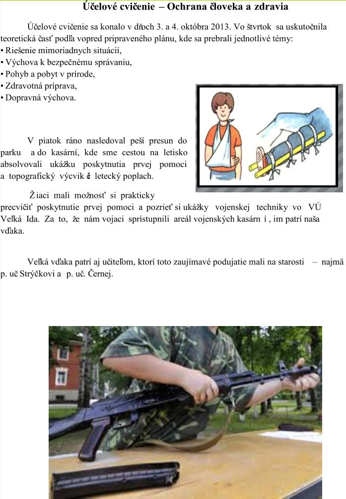 Úč elové cvič enie  – Ochrana č loveka a zdravia Úč elové cvič enie sa konalo v dňoch 3. a 4. októbra 2013. Vo štvrtok  sa uskutoč nila  teoretická č asť podľa vopred pripraveného plánu, kde sa prebrali jednotlivé témy: • Riešenie mimoriadnych situácií,  • Výchova k bezpečnému správaniu,  • Pohyb a pobyt v prírode,  • Zdravotná príprava,  • Dopravná výchova.  V piatok ráno nasledoval peší presun do  parku  a do kasární, kde sme cestou na letisko  absolvovali  ukážku  poskytnutia  prvej  pomoci  a  topografický  výcvik či  letecký poplach.          Žiaci  mali  možnosť  si  prakticky   precvič iť  poskytnutie  prvej  pomoci  a pozrieť si ukážky   vojenskej   techniky  vo   VÚ   Veľká  Ida.  Za  to,  že  nám vojaci  sprístupnili  areál vojenských kasárn í , im patrí naša  vďaka.  Veľká vďaka patrí aj uč iteľom, ktorí toto zaujímavé podujatie mali na starosti  – najmä  p. uč. Strýčkovi a p. uč . Černej.