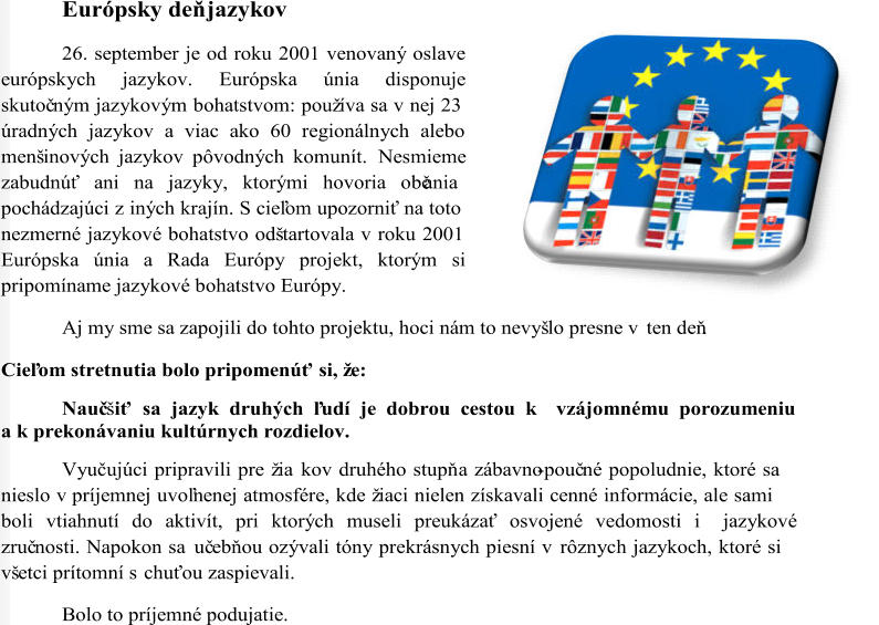 Európsky deň jazykov 26. september je od roku 2001 venovaný oslave  európskych jazykov. Európska únia disponuje  skutoč ným jazykovým bohatstvom: používa sa v nej 23  úradných jazykov a viac ako 60 regionálnych alebo  menšinových jazykov pôvodných komunít.  Nesmieme  zabudnúť ani na jazyky, ktorými hovoria občania  pochádzajúci z iných krajín. S cieľom upozorniť na toto  nezmerné jazykové bohatstvo odštartovala v roku 2001  Európska únia a Rada Európy projekt, ktorým si  pripomíname jazykové bohatstvo Európy. Aj m y sme sa zapojili do tohto projektu, hoci nám to nevyšlo presne v ten deň. Cieľom stretnutia bolo pripomenúť si, že:  Nauč šiť sa jazyk druhých ľudí je dobrou cestou k    vzájomnému porozumeniu  a k prekonávaniu kultúrnych rozdielov. Vyučujúci pripravili pre žia  kov druhého stupň a zábavno - pouč né popoludnie, ktoré sa  nieslo v príjemnej uvoľnenej atmosfére, kde žiaci nielen získavali cenné informácie, ale sami  boli vtiahnutí do aktivít, pri ktorých museli preukázať osvojené vedomosti i    jazykové  zruč nosti. Napokon sa uč ebňou ozývali tóny prekrásnych piesní v rôznych jazykoch, ktoré si  všetci prítomní s chuťou zaspievali.  Bolo to príjemné podujatie.
