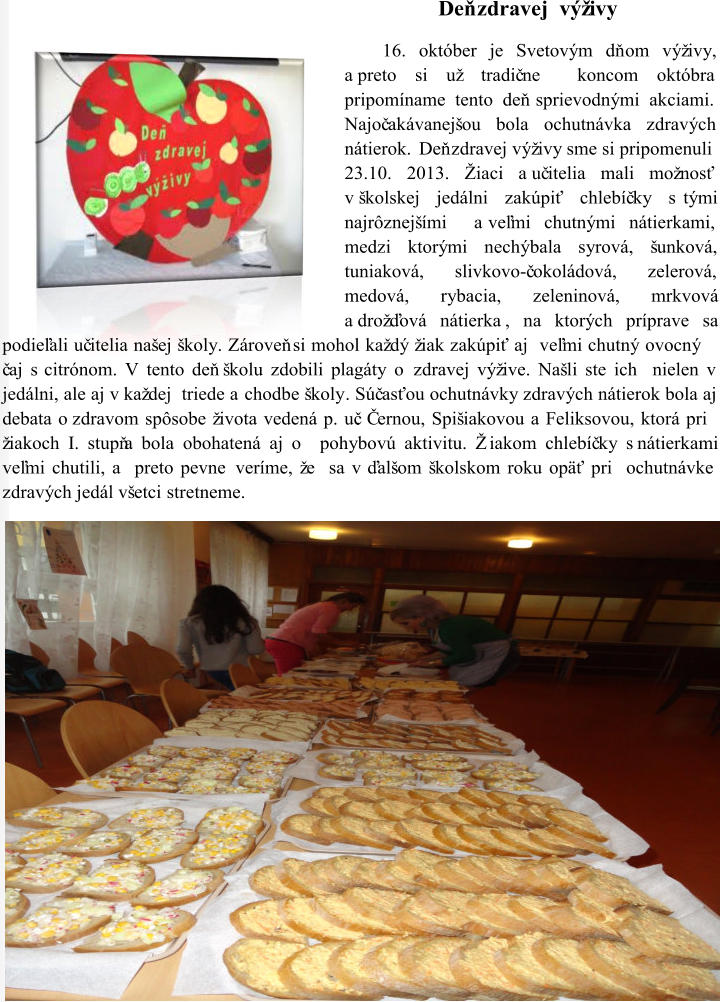 Deň zdravej  výživy 16. október je Svetovým dň om výživy,  a preto si už tradič ne  koncom októbra  pripomíname tento deň sprievodnými akciami.   Najoč akávanejšou bola ochutnávka zdravých  nátierok. D eň zdravej výživy sme si pripomenuli   23.10. 2013 . Ž iaci a uč itelia mali možnosť  v školskej jedálni zakúpiť chlebíč ky s tými  najrôznejšími  a veľmi chutnými nátierkami,  medzi ktorými nechýbala syrová, šunková,  tuniaková, slivkovo - č okoládová, zelerová,  medová, rybacia, zeleninová, mrkvová  a drožďová nátierka , na ktorých príprave sa  podieľali uč itelia našej školy. Zároveň si mohol každý žiak zakúpiť aj  veľmi chutný ovocný  č aj s citrónom. V tento deň školu zdobili plagáty o zdravej výžive. Našli ste ich  nielen v  jedálni, ale aj v každej  triede a chodbe školy . Súč asťou ochutnávky zdravých nátierok bola aj  debata o zdravom spôsobe života vedená p. uč. Černou, Spišiakovou a Feliksovou, ktorá pri  žiakoch I. stupňa bola obohatená aj o  pohybovú aktivitu. Žiakom chlebíč ky s nátierkami  veľmi chutili, a  preto pevne  veríme, že  sa v ďalšom školskom roku opäť pri  ochutnávke  zdravých jedál všetci stretneme.