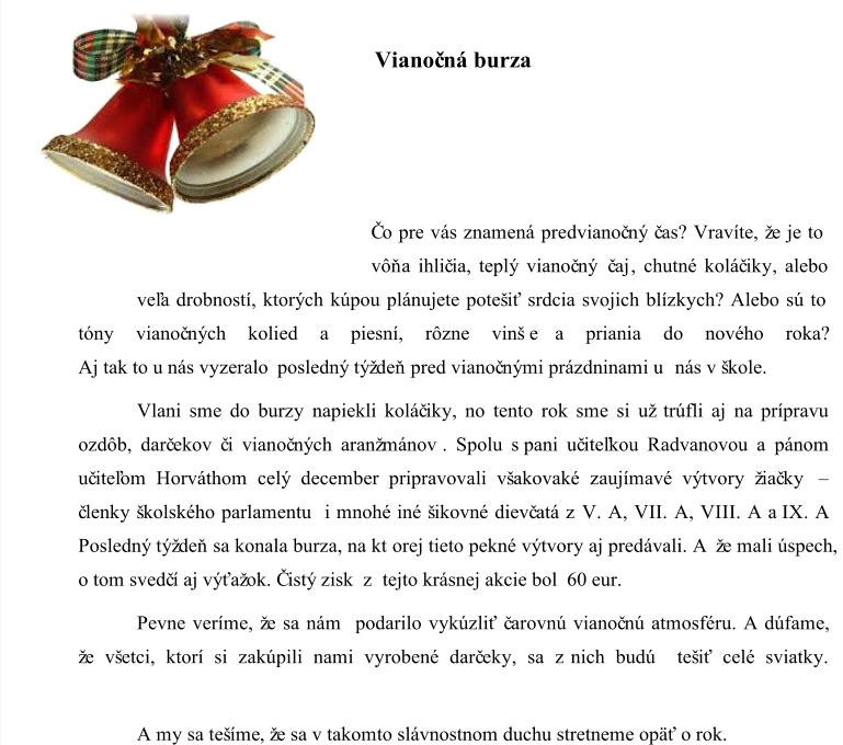 Vianoč ná burza Čo pre vás znamená predvianoč ný č as? Vravíte, že je to  vôň a ihlič ia, teplý vianoč ný  č aj , chutné koláč iky, alebo  veľa drobností, ktorých kúpou plánujete potešiť srdcia svojich blízkych? Alebo sú to  tóny vianoč ných kolied a  piesní, rôzne vinš         e a priania do nového roka? Aj tak to u nás vyzeralo  posledný týždeň  pred vianoč nými prázdninami u nás v škole.  Vlani sme do burzy napiekli koláč iky, no tento rok sme si už trúfli aj na prípravu  ozdôb, darč ekov č i vianoč ných aranžmánov . Spolu s pani uč iteľkou Radvanovou a pánom  uč iteľom Horváthom celý december pripravovali všakovaké zaujímavé výtvory žiač ky  – č lenky školského parlamentu  i mnohé  iné šikovné dievč atá z V. A, VII. A, VIII. A  a  IX. A .  Posledný týždeň  sa konala burza, na kt  orej tieto pekné výtvory aj predávali. A   že mali úspech,  o tom svedč í aj výťažok. Čistý zisk  z tejto krásnej akcie bol   60 eur. Pevne veríme, že sa nám  podarilo vykúzliť č arovnú vianoč nú atmosféru. A dúfame,  že všetci, ktorí si zakúpili nami vyrobené darč eky, sa z nich budú  tešiť celé sviatky.  A my sa tešíme , že sa v takomto slávnostnom duchu stretneme opäť o rok.