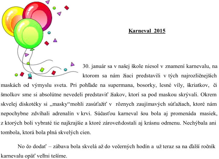 K arneval 201 5 30. január sa v našej škole niesol v znamení karnevalu , na  ktorom sa nám žiaci predstavili v tých najrozlič nejších  maskách od výmyslu sveta. Pri pohľade na supermana, bosorky, lesné víly, škriatkov,  č i  šmolkov sme si absolútne nevedeli predstaviť žiakov, ktorí sa pod maskou skrývali. Okrem  skvelej diskotéky si ,,masky“ mohli zasúťažiť v rôznych zaujímavých súťažiach, ktoré nám  nepochybne zdvíhali adrenalín v krvi. Súč asťou karneval šou bola aj promenáda  masiek,  z ktorých boli vybraté tie najkrajšie a ktoré zároveň dostali aj krásnu odmenu. Nechýbala ani  tombola, ktor á bola plná skvelých cien.  No č o dodať  – zábava bola skvelá až do več erných hodín a už teraz sa na ďalší roč ník  karnevalu opäť veľmi tešíme.