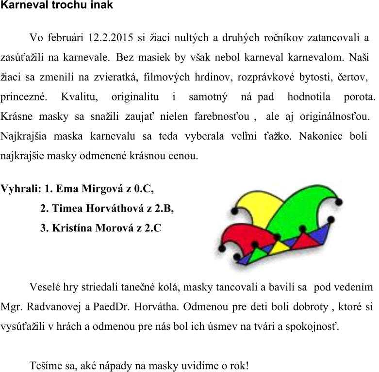 Karneval trochu inak Vo februári 12.2.2015 si žiaci nultých a druhých roč níkov zatancovali a  zasúťažili na karnevale.  Bez masiek by však nebol karneval karnevalom. Naši  žiaci sa zmenili na zvieratká, filmových hrdinov, rozprávkové bytosti, č ertov,  princezné. Kvalitu, originalitu i samotný ná   pad hodnotila porota.  Krásne masky sa snažili zaujať nielen farebnosťou  ,  ale aj originálnosťou.  Najkrajšia maska karnevalu sa teda vyberala veľmi ťažko. Nakoniec boli  najkrajšie masky odmenené krásnou cenou. Vyhrali: 1. Ema Mirgová z 0.C,  2. Timea Horváthová z 2.B, 3. Kristína Morová z 2.C Veselé hry striedali taneč né kolá, masky tancovali a bavili sa   pod vedením  Mgr. Radvanovej a PaedDr. Horvátha.  Odmenou pre deti boli dobroty  , ktoré si  vysúťažili v hrách a odmenou pre nás bol ich úsmev na tvári a spokojnosť.  Tešíme sa, aké nápady na masky uvidíme o rok!