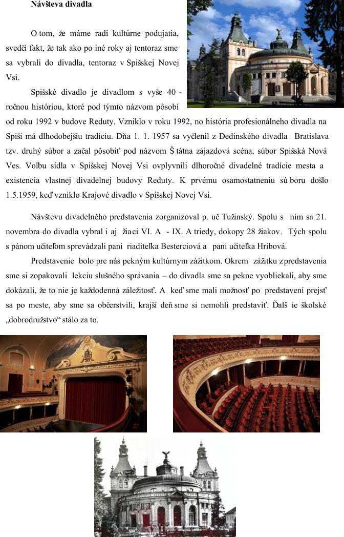 Návšteva divadla O tom, že máme radi kultúrne podujatia,  svedč í fakt, že tak ako po iné roky aj tentoraz sme  sa vybrali do  divadla, tentoraz v Spišskej Novej  Vsi. Spišské divadlo je divadlom s vyše 40  - roč nou históriou, ktoré pod týmto názvom pôsobí  od roku 1992 v budove Reduty. Vzniklo v roku 1992, no história profesionálneho divadla na  Spiši má dlhodobejšiu tradíciu. Dň a 1. 1. 1957 sa vyč lenil z Dedinského divadla   Bratislava  tzv. druhý súbor a zač al pôsobiť pod názvom Štátna zájazdová scéna, súbor Spišská Nová  Ves. Voľbu sídla v Spišskej Novej Vsi ovplyvnili dlhoroč né divadelné tradície mesta a  existencia vlastnej divadelnej budovy Reduty. K prvému osamostatneniu sú  boru došlo  1.5.1959, keď vzniklo Krajové divadlo v Spišskej Novej Vsi. Návštevu divadelného predstavenia zorganizoval p. uč. Tužinský. Spolu s ním sa  21.  novembra do divadla vybral  i  aj  žia ci VI. A   - IX. A triedy , dokopy 28 žiakov .  Tých spolu  s pánom u č iteľom sprevádzali pani  riaditeľka Besterciová a pani uč iteľka Hribová. Predstavenie  bolo pre nás pekným kultúrnym zážitkom. Okrem   zážitku z predstavenia  sme si zopakovali  lekciu slušného správania    – do divadla sme sa pekne vyobliekali, aby sme  dokázali, že to nie je každodenná záležitosť. A keď sme mali možnosť po predstavení prejsť  sa po meste , aby sme sa obč erstvili, krajší deň sme si nemohli predstaviť. Ďalš ie školské  „ dobrodružstvo“  stálo za to.