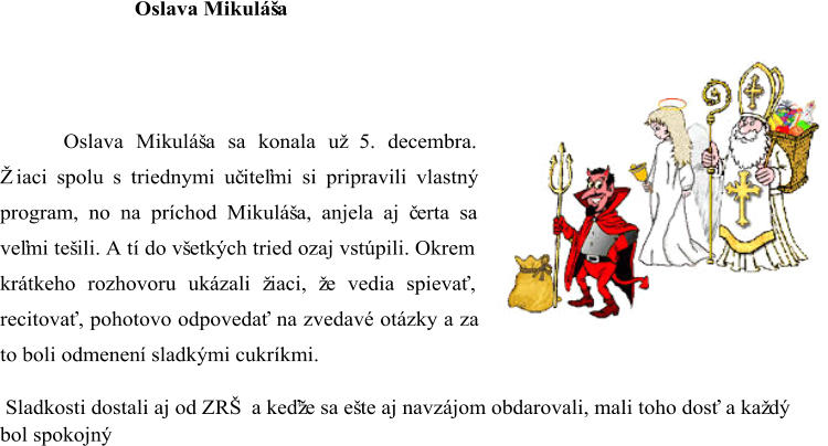 Oslava Mikuláša Oslava Mikuláša sa konala už 5. decembra.  Žiaci spolu s triednymi uč iteľmi si pripravili vlastný  program, no na príchod Mikuláša, anjela aj č erta sa  veľmi tešili. A tí do všetkých tried ozaj vstúpili. Okrem  krátkeho rozhovoru ukázali žiaci, že vedia spievať,  recitovať, pohotovo odpovedať na zvedavé otázky a za  to boli odmenen í sladkými cukríkmi. Sladkosti dostali aj od ZRŠ a keďže sa ešte aj navzájom obdarovali, mali toho dosť a každý  bol spokojný