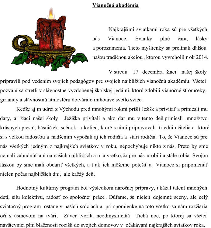 Vianoč ná akadémia  Najkrajšími sviatkami roka sú pre všetkých  nás Vianoce. Sviatky plné č ara, lásky  a porozumenia. Tieto myšlienky sa prelínali ďalšou  našou tradič nou akciou ,  ktorou vyvrcholil r  ok 2014.  V stredu  17. decembra žiaci  našej školy  pripravili pod vedením svojich pedagógov pre svojich najbližších vianoč nú akadémiu. Všetci  pozvaní sa stretli v slávnostne vyzdobenej školskej jedálni, ktorú zdobili vianoč né stromč eky, girlandy a slávnostnú atmosféru dotváralo mihotavé svetlo sviec.      Keďže aj m udrci  z Východu pred mnohými rokmi  prišli Ježišk a privítať a priniesli mu  dary, aj žiaci našej školy   Jež iška privítali a ako dar mu v tento deň priniesli množstvo  krásnych piesní, básnič iek, scénok  a kolied, ktoré s nimi pripravovali  triedni uč itelia a  ktoré  si s veľkou radosťou a nadšením vypoč uli aj ich rodič ia a starí rodič ia.  To, že Vianoce sú pre  nás všetkých jedným z najkrajších sviatkov v roku, nep ochybuje nikto z nás. Preto by sme  nemali zabudnúť ani na našich najbližších a n  a všetko,  č o pre nás urobili a stále robia. Svojou  lásk ou by sme mali obdariť všetkých, a t  ak   ich  môžeme  potešiť a   Vianoce  si  pripomenúť  nielen  poč as najbližších dní, ale ka ždý deň . Hodnotný kultúrny program bol výsledkom nároč nej prípravy, ukázal talent mnohých  detí, silu kolektívu, radosť zo spoloč nej práce . Dúfame, že nielen  dojemné scény, ale  celý  sviatoč ný program  ostane v našich  srdciach a  pri  spomienke na toto všetko  sa nám  rozžiaria  oč i s úsmevom na tvári . Z áver tvorila neodmysliteľná  Tichá noc, po ktorej sa všetci  návštevníci plní blaženosti rozišli do svojich domovov v oč akávaní najkrajších sviatkov roka.