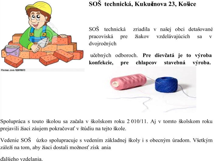 SOŠ technická, Kukučínova 23, Košice SOŠ technická  zriadila v našej obci detašované   pracoviská pre žiakov vzdelávajúcich sa v  dvojroč ných uč ebných odboroch.  Pre dievč atá je to výroba  konfekcie, pre chlapcov stavebná výroba.  Spolupráca s touto  školou sa zač ala v školskom roku 2 010/11.  Aj v tomto školskom roku  prejavili žiaci záujem pokračovať v štúdiu na tejto škole. Vedenie SOŠ  úzko spolupracuje s vedením základnej školy i s obecným úradom. Všetkým  záleží na tom, aby žiaci dostali možnosť získ ania  ďalšieho vzdelania.