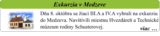 viac …   Exkurzia v Medzeve   Dňa 8. októbra sa žiaci III.A a IV.A vybrali na exkurziu do Medzeva. Navštívili miestnu Hvezdáreň a Technické múzeum rodiny Schusterovej.