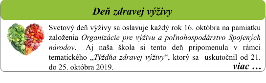viac …   Deň zdravej výživy     Svetový deň výživy sa oslavuje každý rok 16. októbra na pamiatku založenia Organizácie pre výživu a poľnohospodárstvo Spojených národov. 	Aj naša škola si tento deň pripomenula v rámci tematického ,,Týždňa zdravej výživy“, ktorý sa  uskutočnil od 21. do 25. októbra 2019.